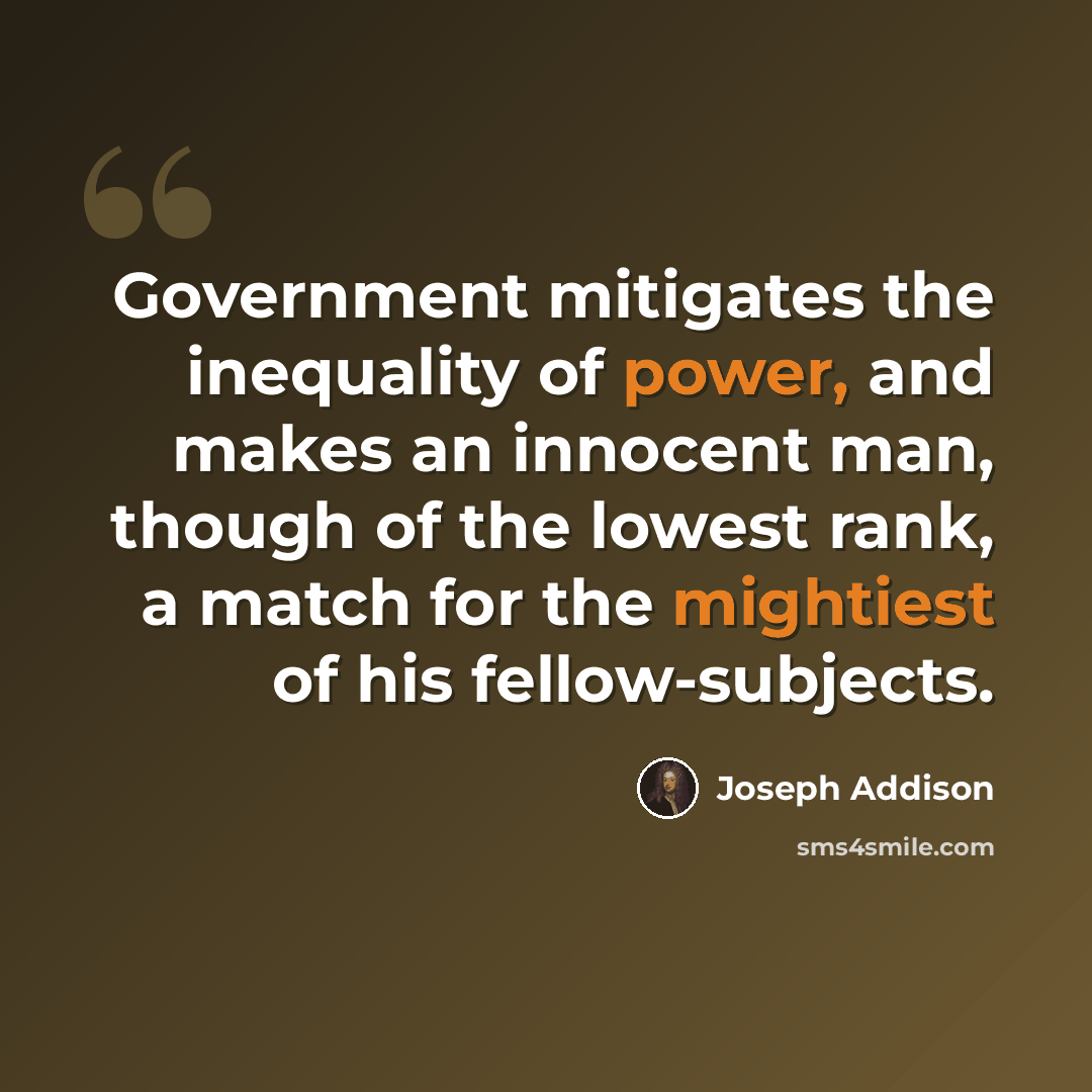 “Government mitigates the inequality of power, and makes an innocent man, though of the lowest rank, a match for the mightiest of his fellow-subjects.” quote by Joseph Addison