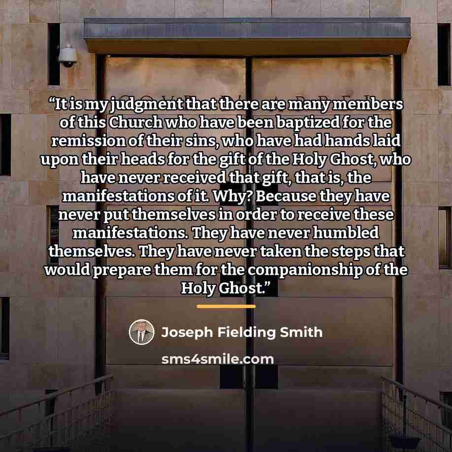 “It is my judgment that there are many members of this Church who have been baptized for the remission of their sins, who have had hands laid upon their heads for the gift of the Holy Ghost, who have never received that gift, that is, the manifestations of it. Why? Because they have never put…” quote by Joseph Fielding Smith