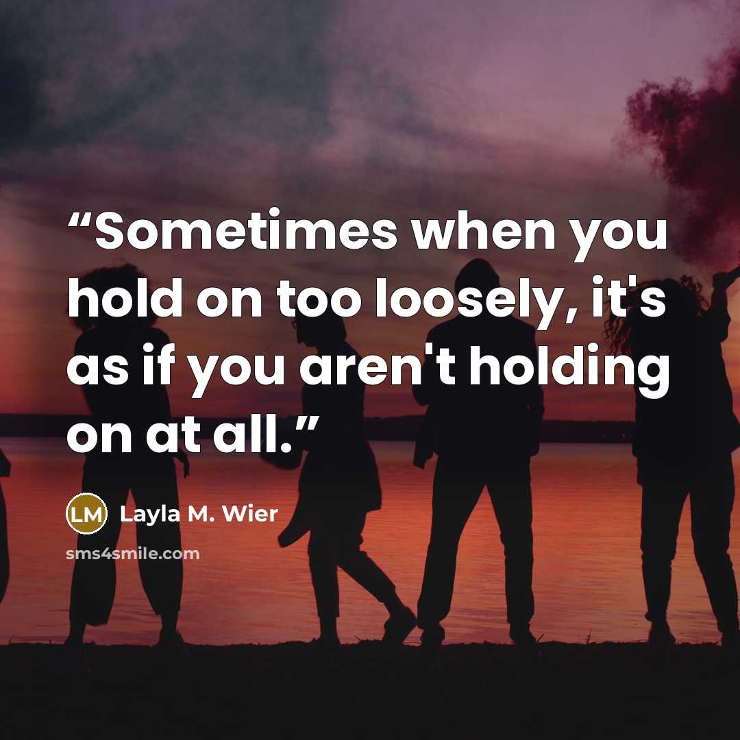 “Sometimes when you hold on too loosely, it's as if you aren't holding on at all.” quote by Layla M. Wier