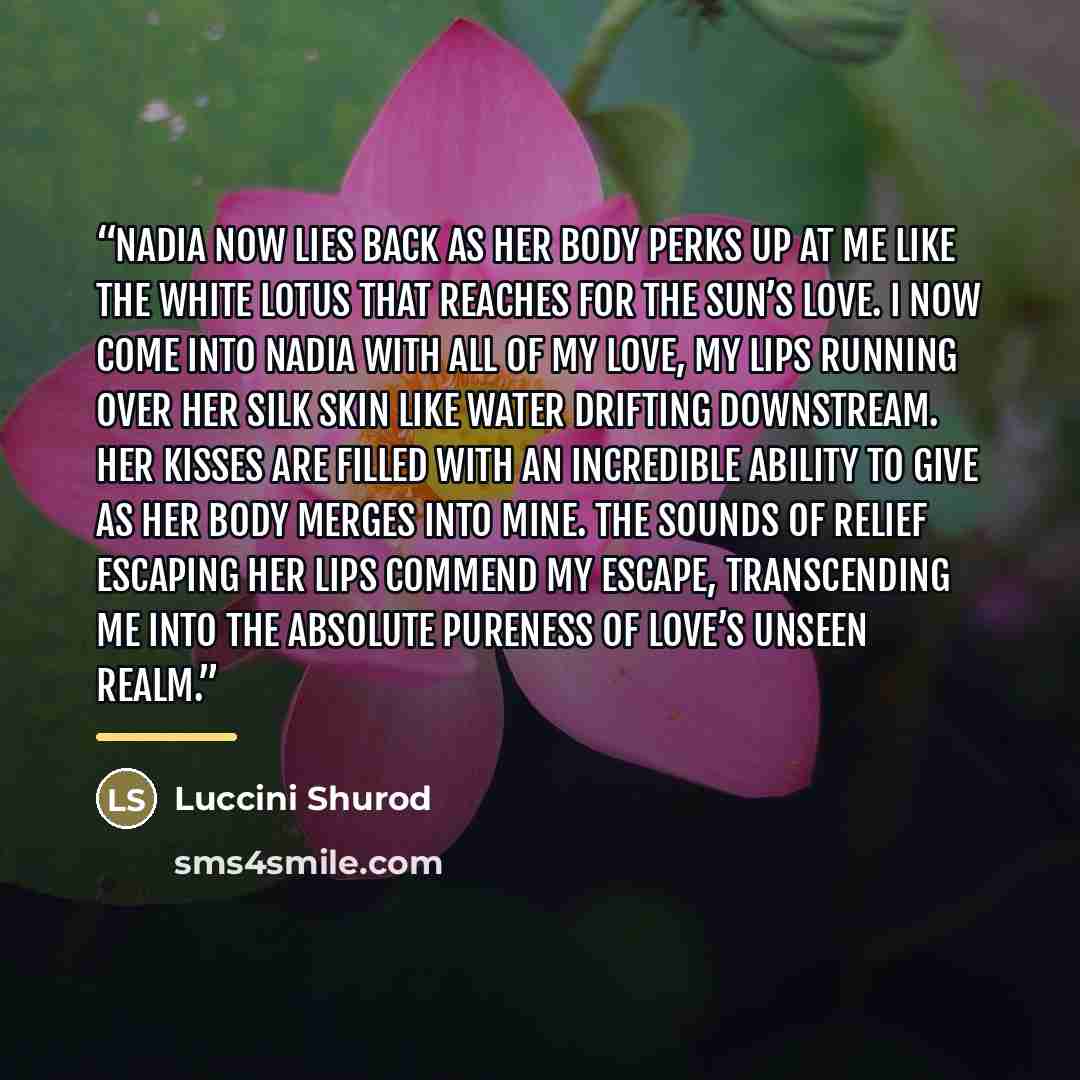 “Nadia now lies back as her body perks up at me like the white lotus that reaches for the sun’s love. I now come into Nadia with all of my love, my lips running over her silk skin like water drifting downstream. Her kisses are filled with an incredible ability to give as her body merges into mine…” quote by Luccini Shurod
