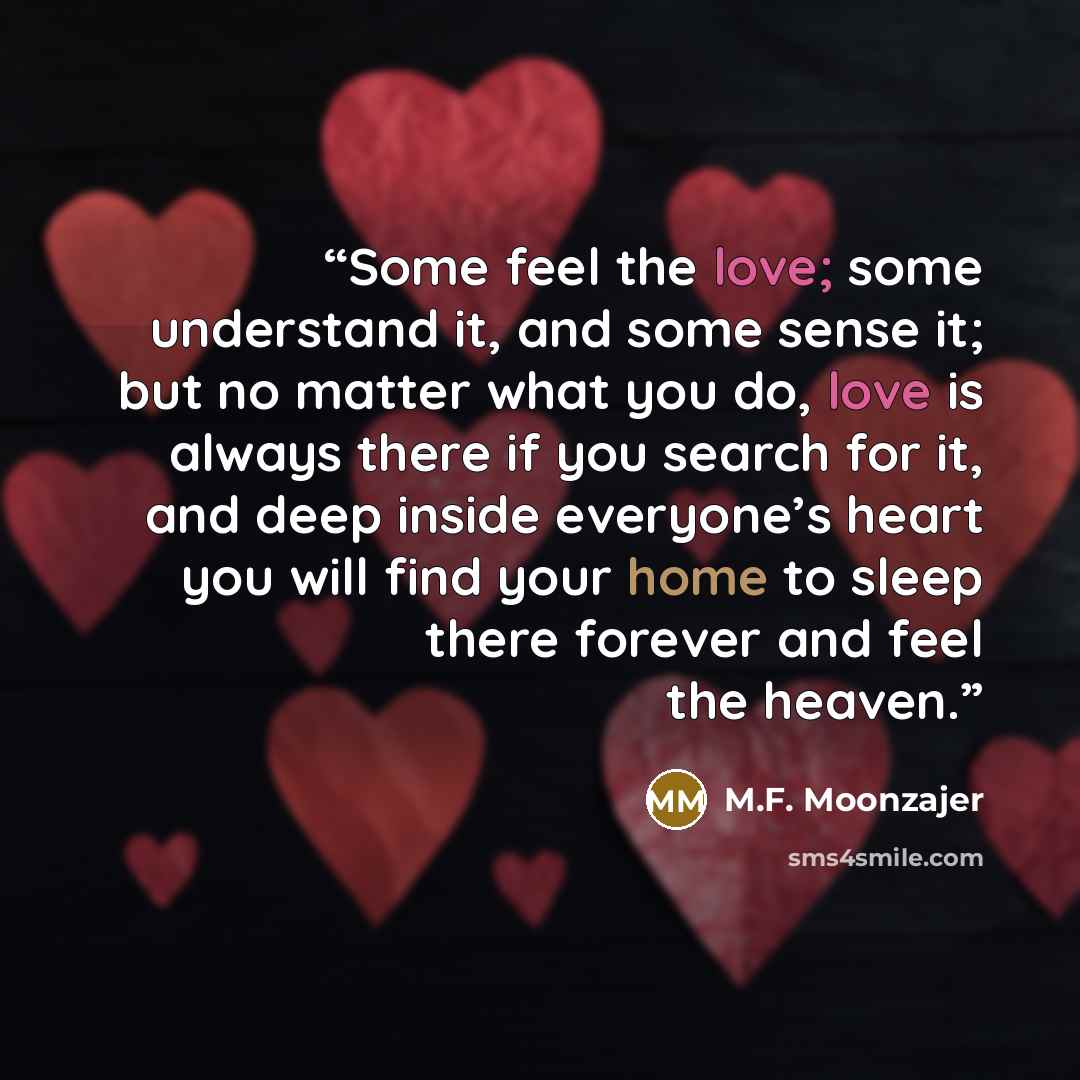 “Some feel the love; some understand it, and some sense it; but no matter what you do, love is always there if you search for it, and deep inside everyone’s heart you will find your home to sleep there forever and feel the heaven.” quote by M.F. Moonzajer