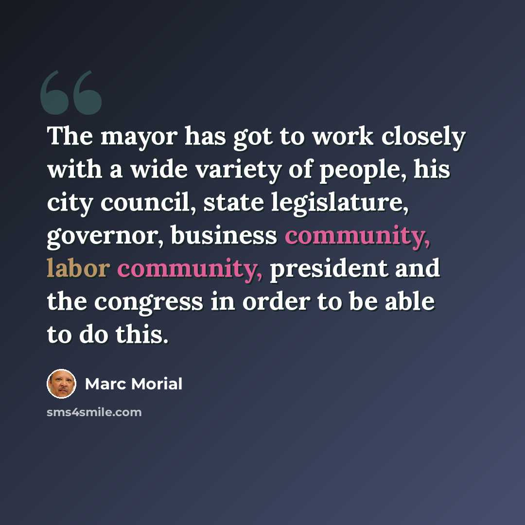“The mayor has got to work closely with a wide variety of people, his city council, state legislature, governor, business community, labor community, president and the congress in order to be able to do this.” quote by Marc Morial