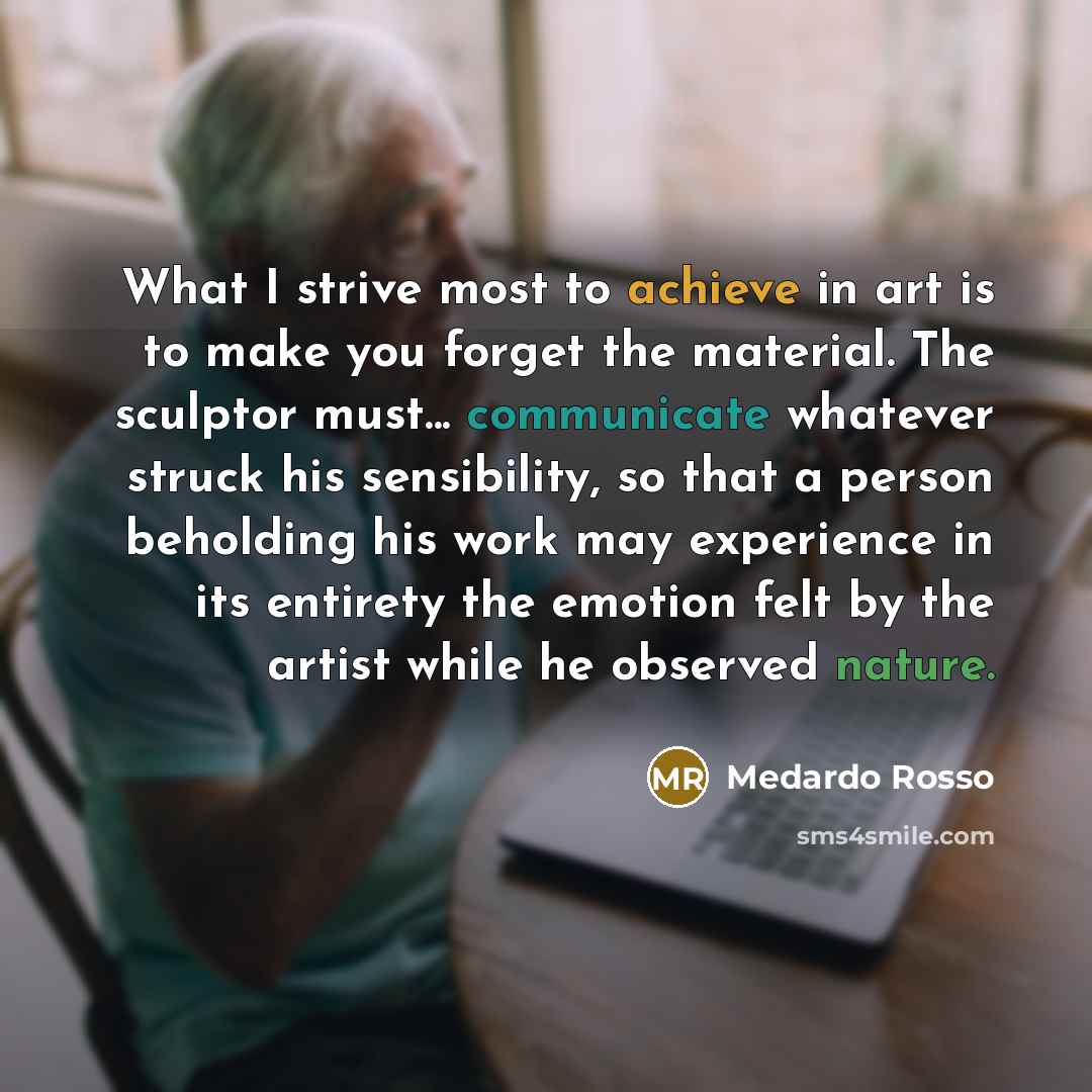 “What I strive most to achieve in art is to make you forget the material. The sculptor must... communicate whatever struck his sensibility, so that a person beholding his work may experience in its entirety the emotion felt by the artist while he observed nature.” quote by Medardo Rosso