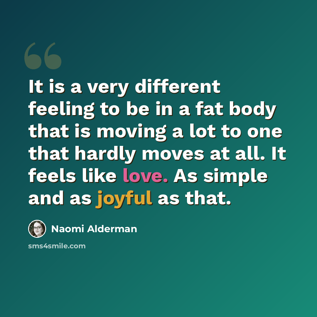 “It is a very different feeling to be in a fat body that is moving a lot to one that hardly moves at all. It feels like love. As simple and as joyful as that.” quote by Naomi Alderman