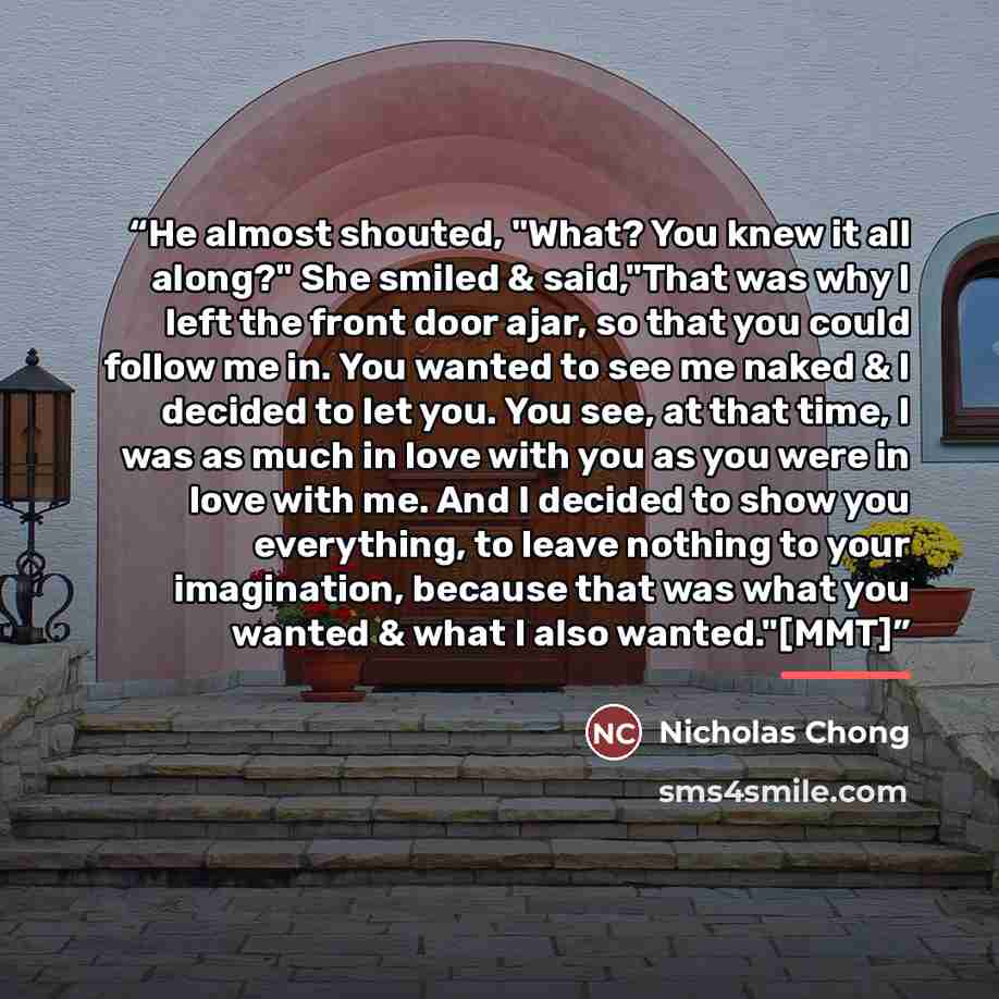 “He almost shouted, "What? You knew it all along?" She smiled & said,"That was why I left the front door ajar, so that you could follow me in. You wanted to see me naked & I decided to let you. You see, at that time, I was as much in love with you as you were in love with me. And I decided to show…” quote by Nicholas Chong