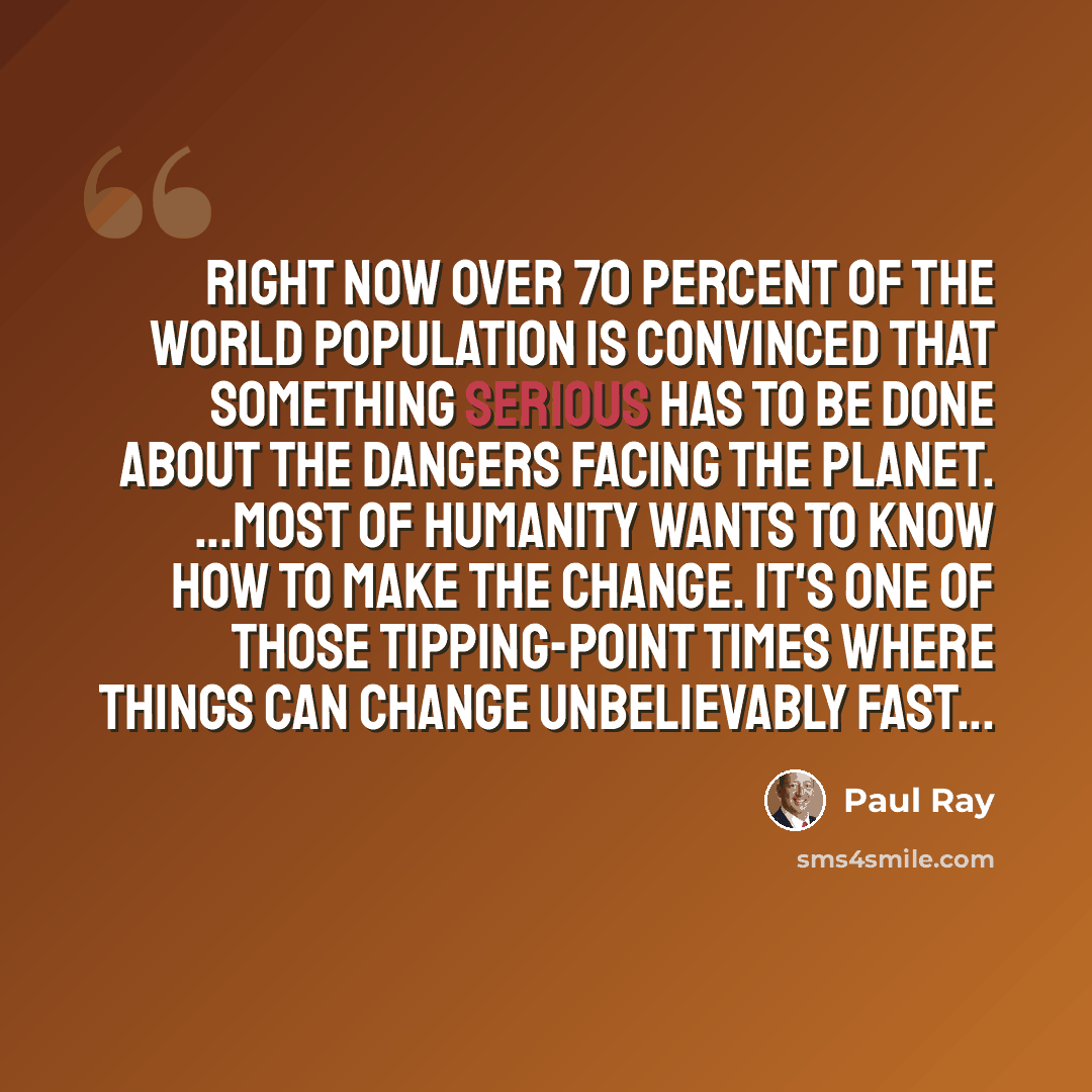 “Right now over 70 percent of the world population is convinced that something serious has to be done about the dangers facing the planet. ...Most of humanity wants to know how to make the change. It's one of those tipping-point times where things can change unbelievably fast...” quote by Paul Ray