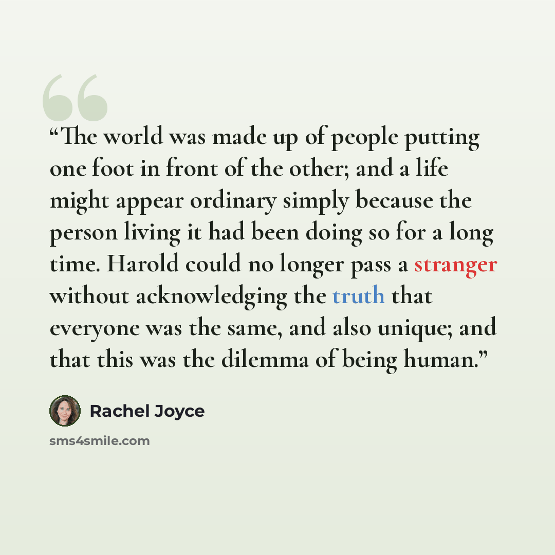 “The world was made up of people putting one foot in front of the other; and a life might appear ordinary simply because the person living it had been doing so for a long time. Harold could no longer pass a stranger without acknowledging the truth that everyone was the same, and also unique; and…” quote by Rachel Joyce
