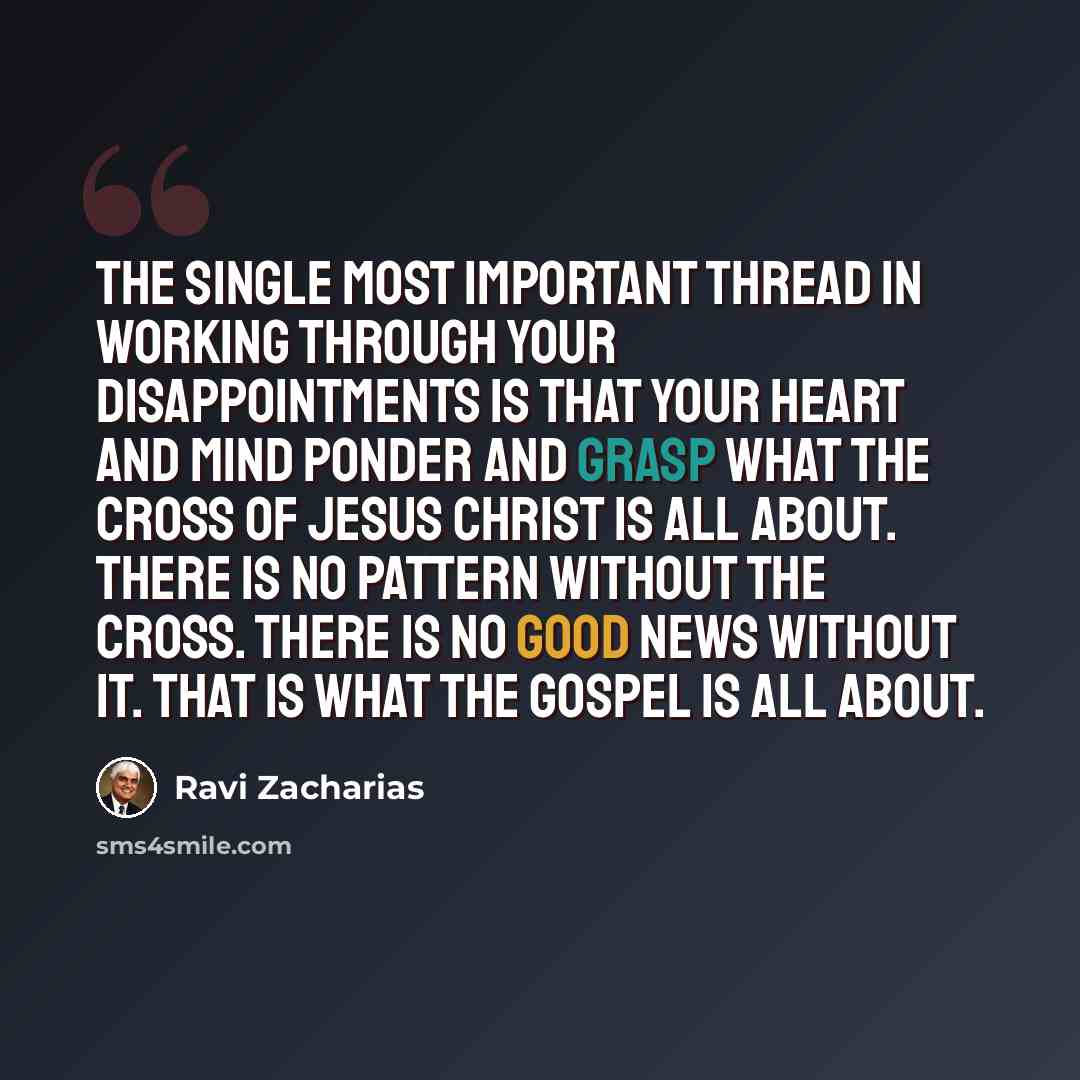 “The single most important thread in working through your disappointments is that your heart and mind ponder and grasp what the cross of Jesus Christ is all about. There is no pattern without the cross. There is no Good News without it. That is what the gospel is all about.” quote by Ravi Zacharias