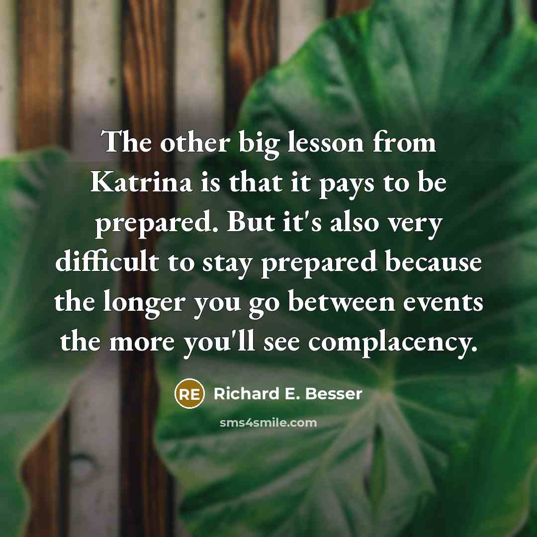 “The other big lesson from Katrina is that it pays to be prepared. But it's also very difficult to stay prepared because the longer you go between events the more you'll see complacency.” quote by Richard E. Besser