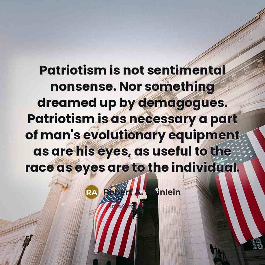 “Patriotism is not sentimental nonsense. Nor something dreamed up by demagogues. Patriotism is as necessary a part of man's evolutionary equipment as are his eyes, as useful to the race as eyes are to the individual.” quote by Robert A. Heinlein