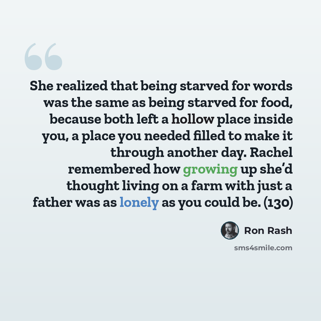 “She realized that being starved for words was the same as being starved for food, because both left a hollow place inside you, a place you needed filled to make it through another day. Rachel remembered how growing up she’d thought living on a farm with just a father was as lonely as you could be…” quote by Ron Rash