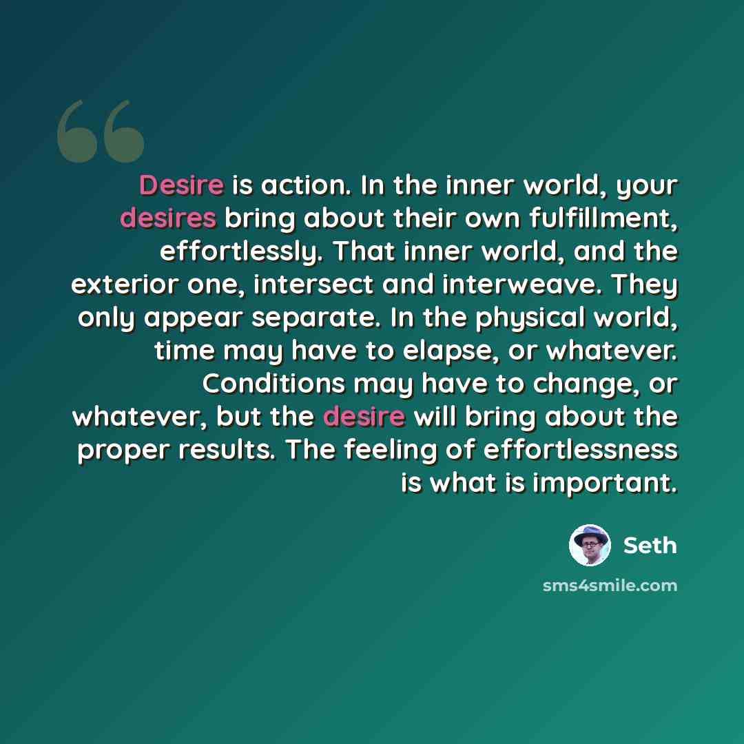 “Desire is action. In the inner world, your desires bring about their own fulfillment, effortlessly. That inner world, and the exterior one, intersect and interweave. They only appear separate. In the physical world, time may have to elapse, or whatever. Conditions may have to change, or whatever…” quote by Seth