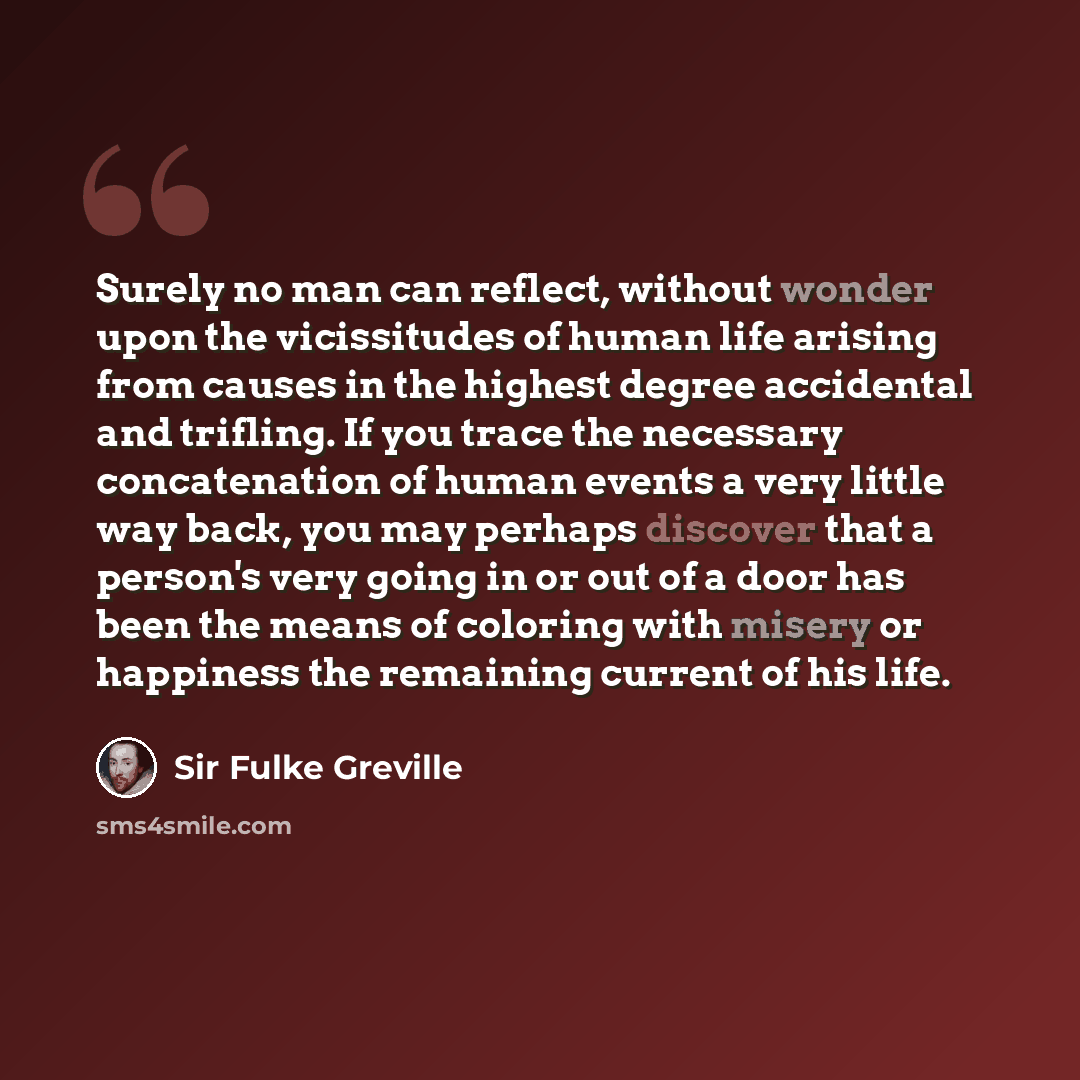 “Surely no man can reflect, without wonder upon the vicissitudes of human life arising from causes in the highest degree accidental and trifling. If you trace the necessary concatenation of human events a very little way back, you may perhaps discover that a person's very going in or out of a door…” quote by Sir Fulke Greville