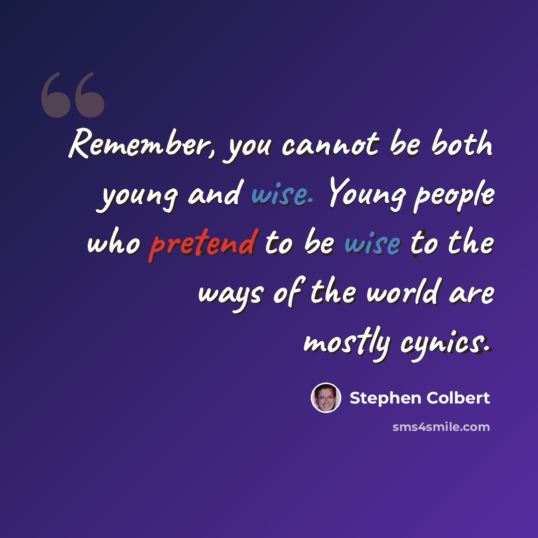 “Remember, you cannot be both young and wise. Young people who pretend to be wise to the ways of the world are mostly cynics.” quote by Stephen Colbert