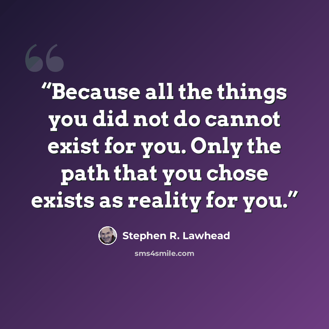 “Because all the things you did not do cannot exist for you. Only the path that you chose exists as reality for you.” quote by Stephen R. Lawhead