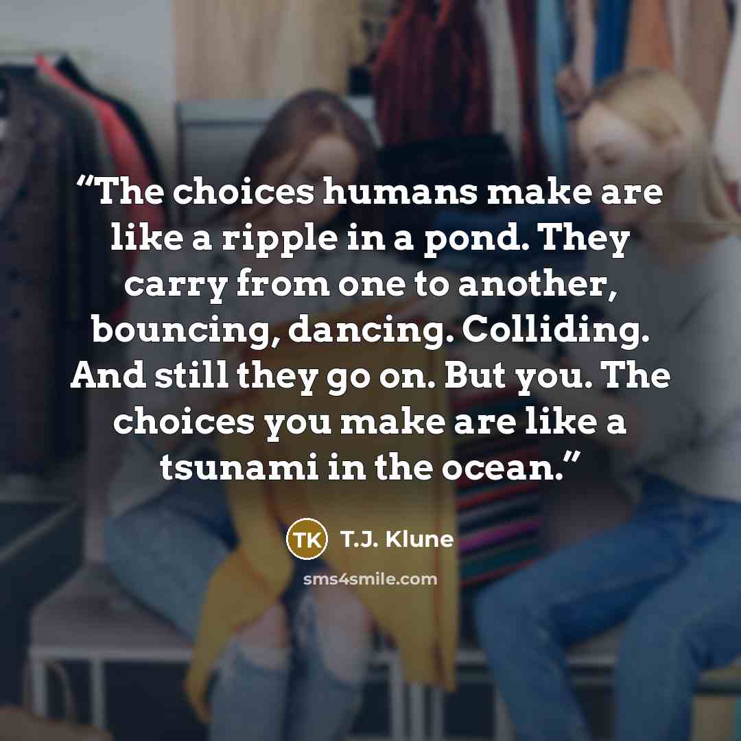 “The choices humans make are like a ripple in a pond. They carry from one to another, bouncing, dancing. Colliding. And still they go on. But you. The choices you make are like a tsunami in the ocean.” quote by T.J. Klune