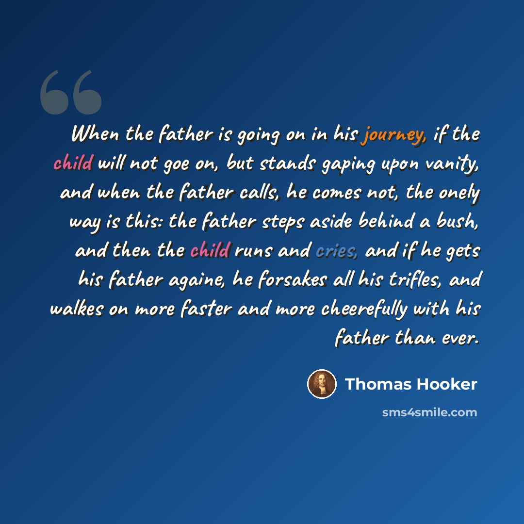 “When the father is going on in his journey, if the child will not goe on, but stands gaping upon vanity, and when the father calls, he comes not, the onely way is this: the father steps aside behind a bush, and then the child runs and cries, and if he gets his father againe, he forsakes all his…” quote by Thomas Hooker