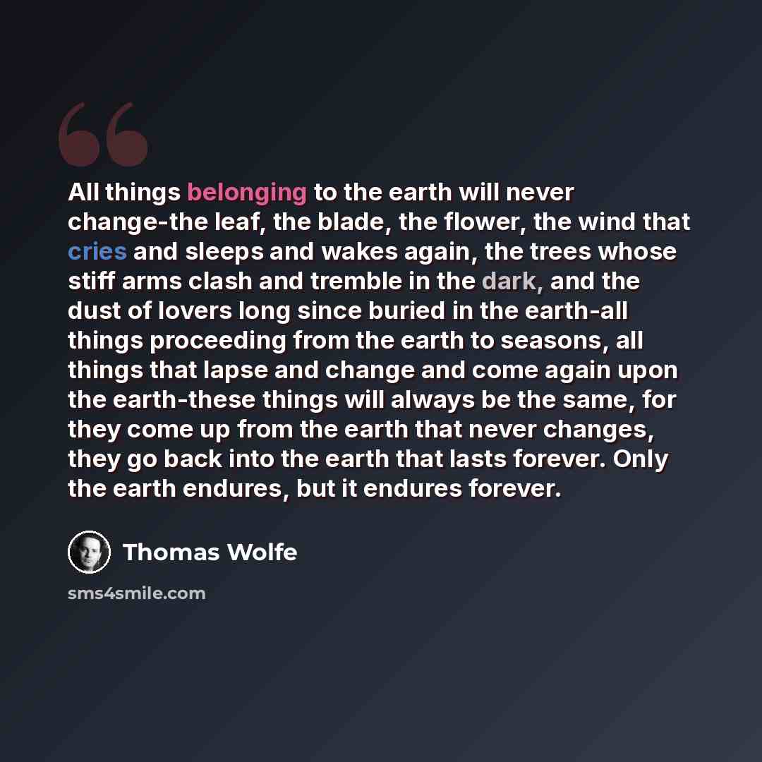 “All things belonging to the earth will never change-the leaf, the blade, the flower, the wind that cries and sleeps and wakes again, the trees whose stiff arms clash and tremble in the dark, and the dust of lovers long since buried in the earth-all things proceeding from the earth to seasons, all…” quote by Thomas Wolfe