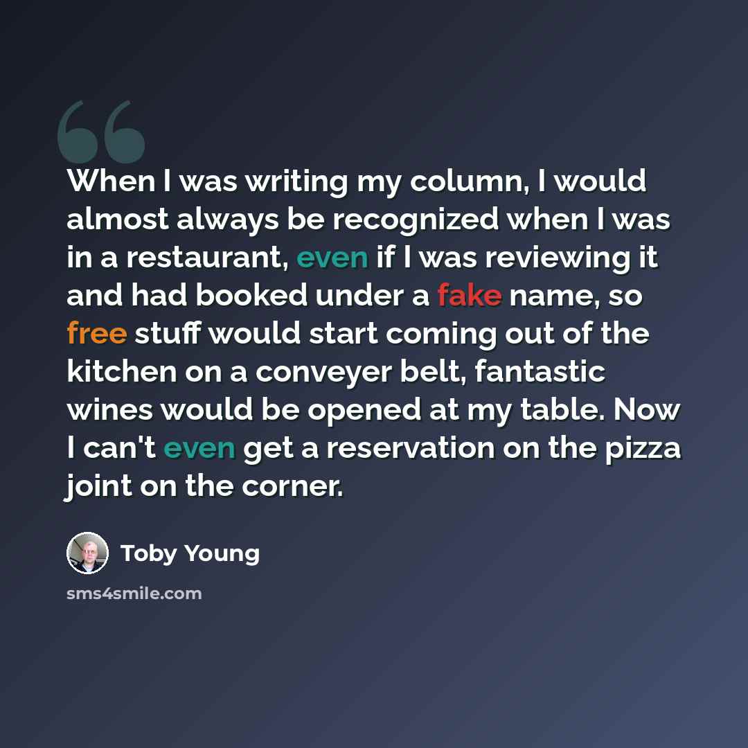“When I was writing my column, I would almost always be recognized when I was in a restaurant, even if I was reviewing it and had booked under a fake name, so free stuff would start coming out of the kitchen on a conveyer belt, fantastic wines would be opened at my table. Now I can't even get a…” quote by Toby Young