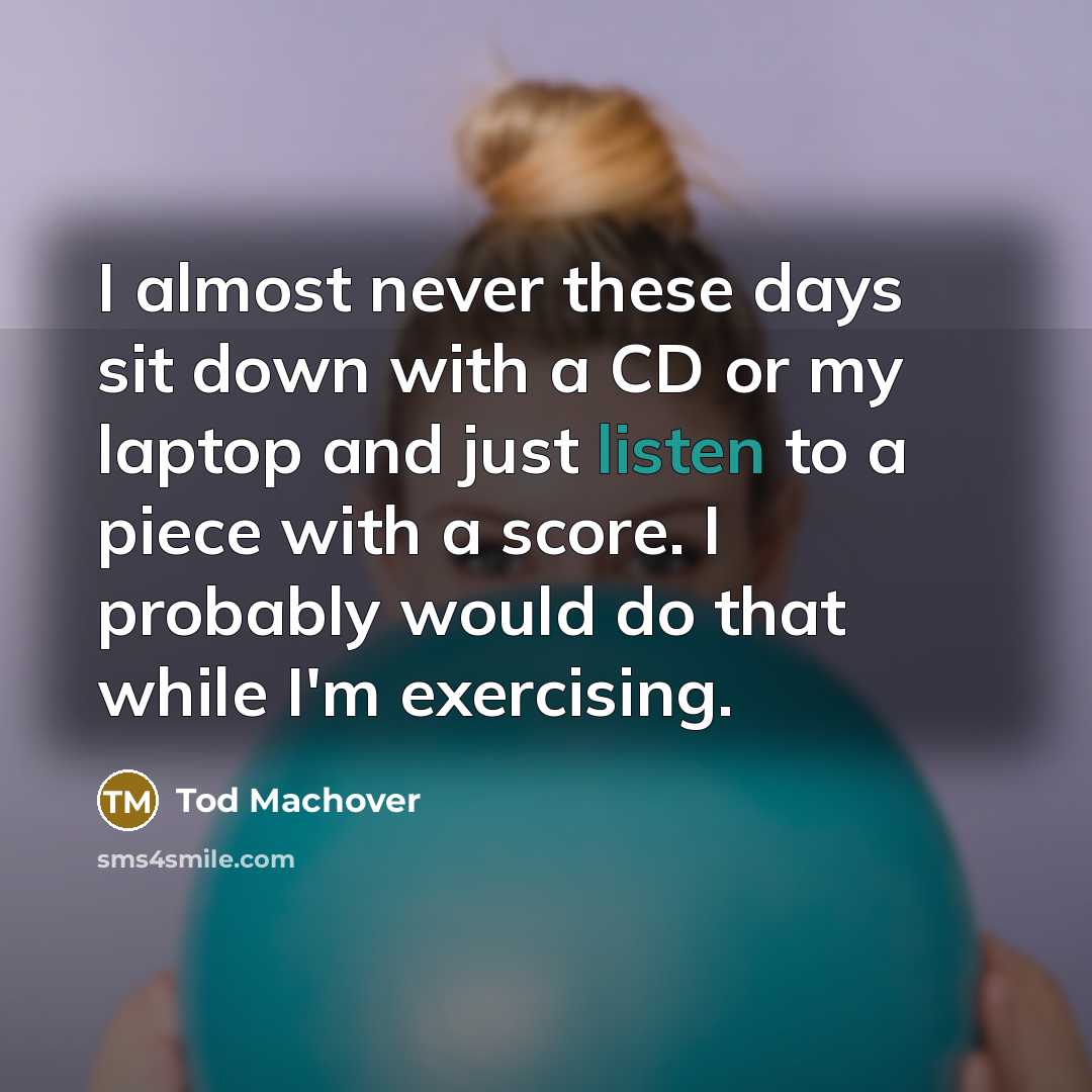 “I almost never these days sit down with a CD or my laptop and just listen to a piece with a score. I probably would do that while I'm exercising.” quote by Tod Machover