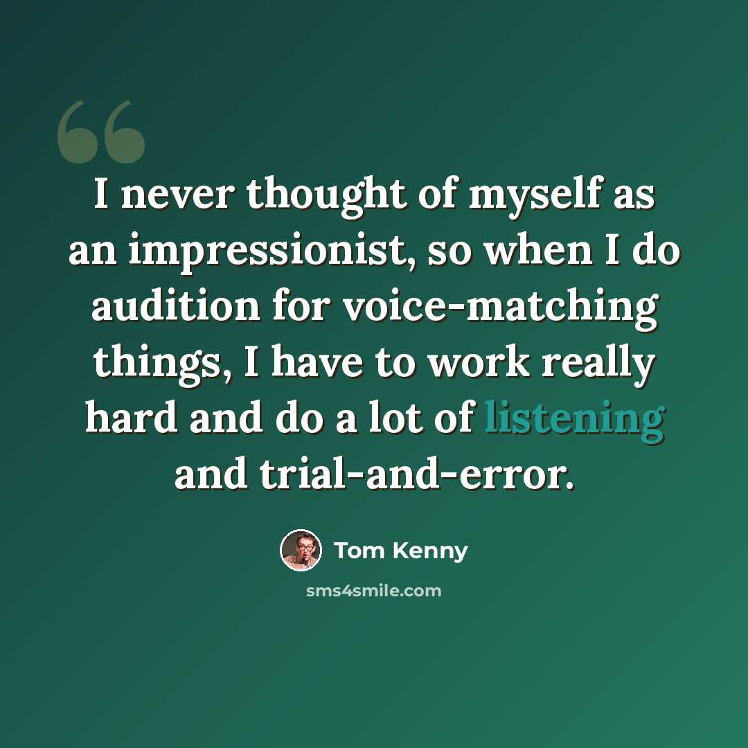 “I never thought of myself as an impressionist, so when I do audition for voice-matching things, I have to work really hard and do a lot of listening and trial-and-error.” quote by Tom Kenny