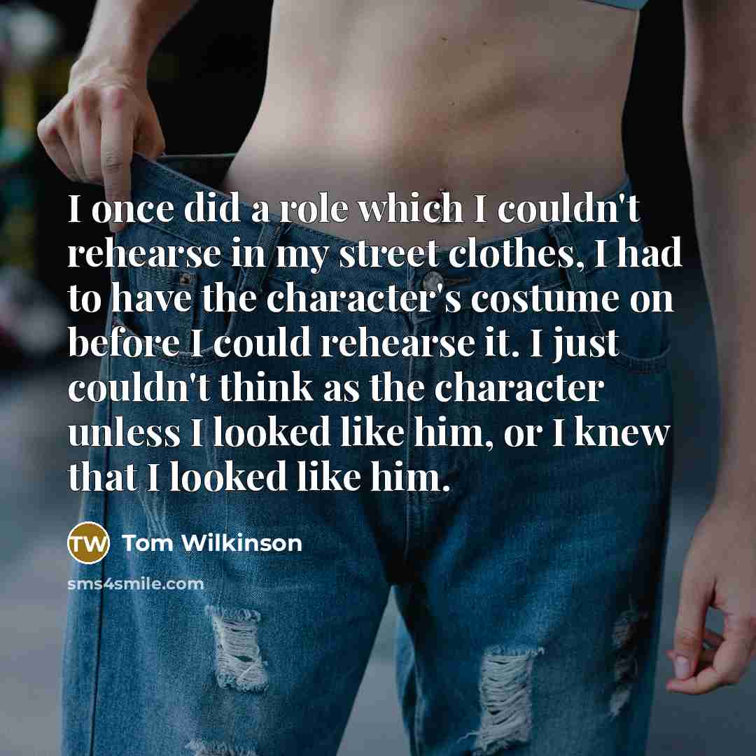 “I once did a role which I couldn't rehearse in my street clothes, I had to have the character's costume on before I could rehearse it. I just couldn't think as the character unless I looked like him, or I knew that I looked like him.” quote by Tom Wilkinson