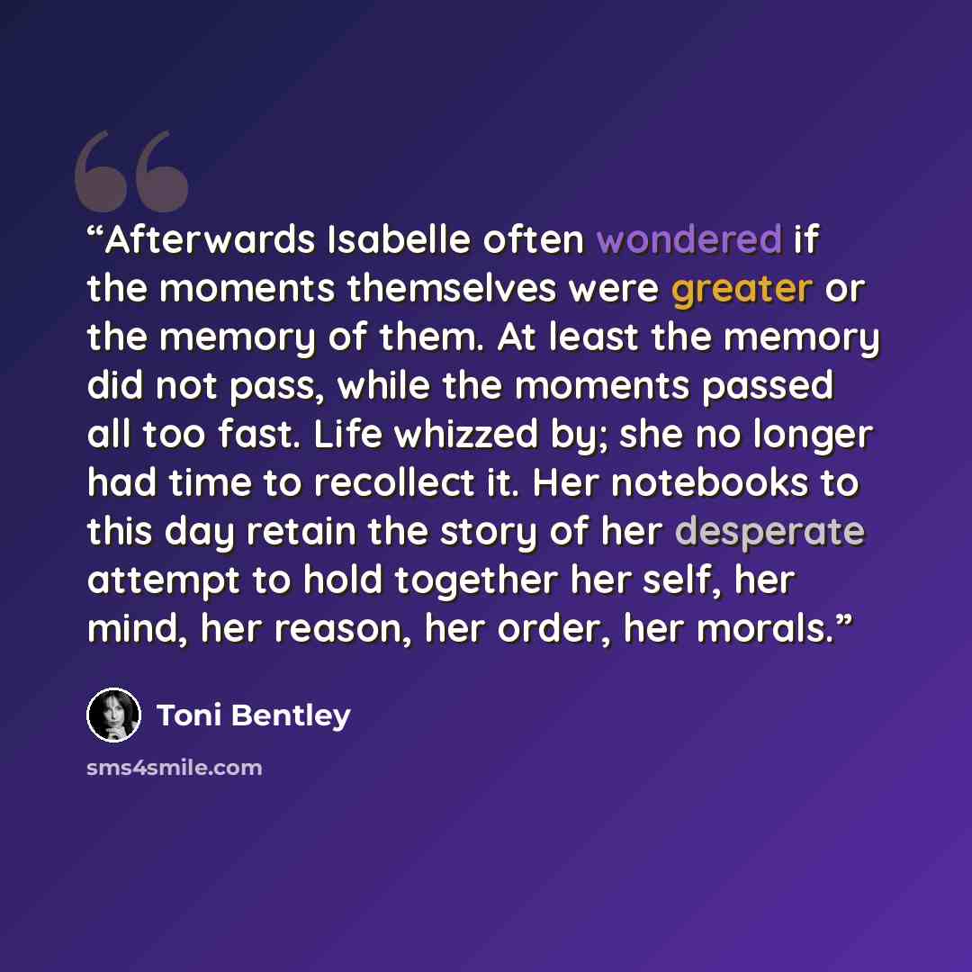 “Afterwards Isabelle often wondered if the moments themselves were greater or the memory of them. At least the memory did not pass, while the moments passed all too fast. Life whizzed by; she no longer had time to recollect it. Her notebooks to this day retain the story of her desperate attempt to…” quote by Toni Bentley