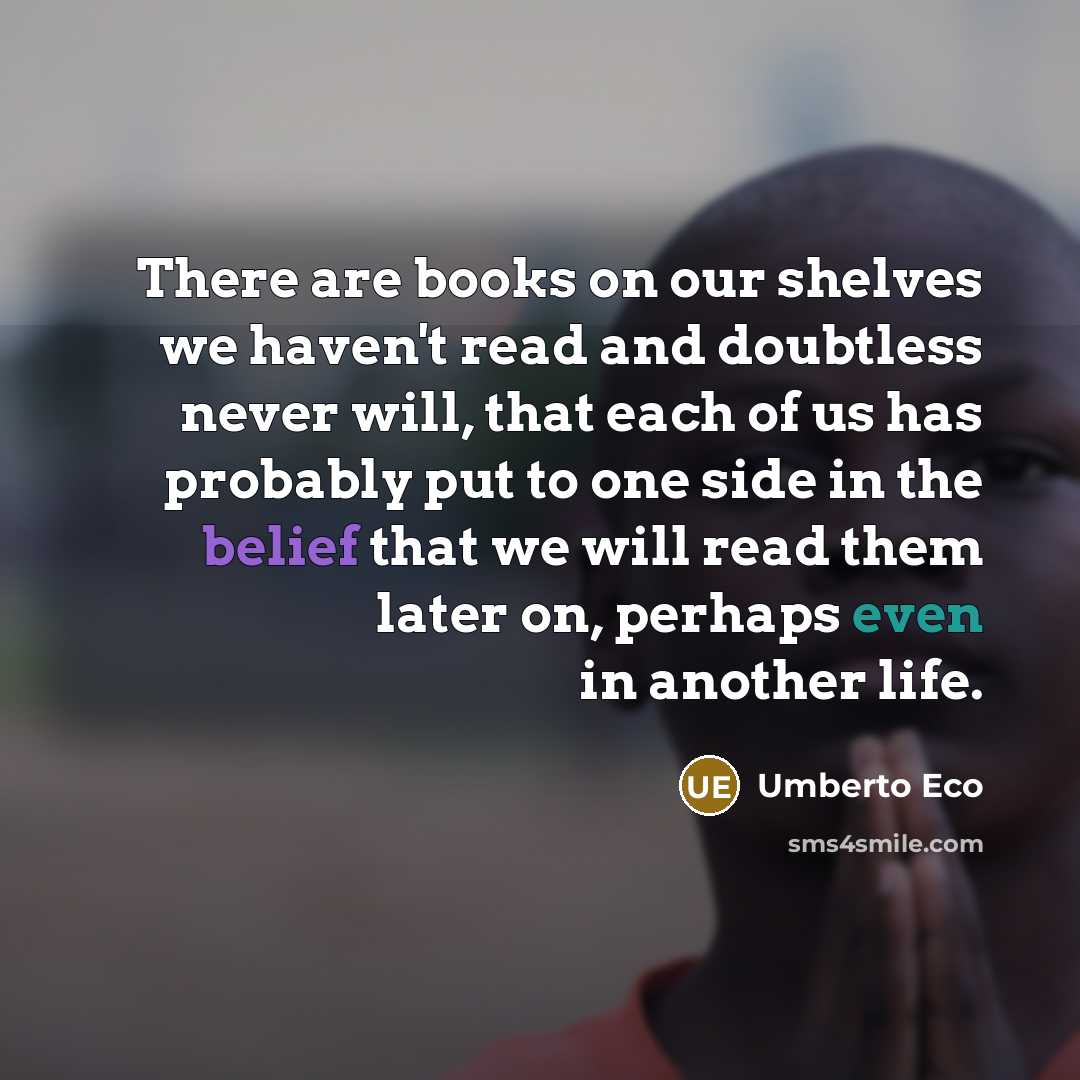 “There are books on our shelves we haven't read and doubtless never will, that each of us has probably put to one side in the belief that we will read them later on, perhaps even in another life.” quote by Umberto Eco