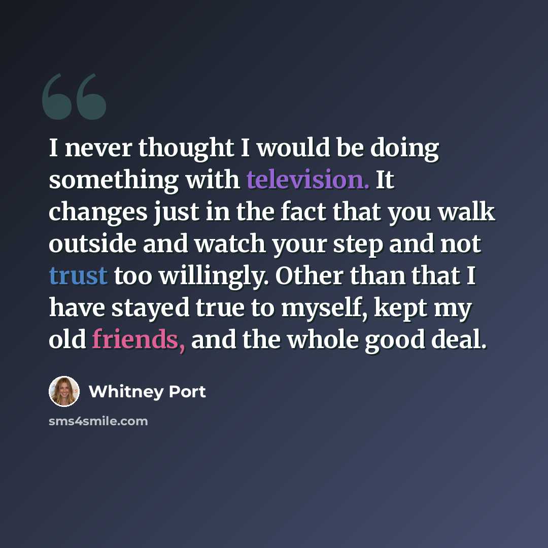 “I never thought I would be doing something with television. It changes just in the fact that you walk outside and watch your step and not trust too willingly. Other than that I have stayed true to myself, kept my old friends, and the whole good deal.” quote by Whitney Port