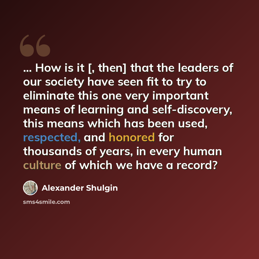 “... How is it [, then] that the leaders of our society have seen fit to try to eliminate this one very important means of learning and self-discovery, this means which has been used, respected, and honored for thousands of years, in every human culture of which we have a record?” quote by Alexander Shulgin