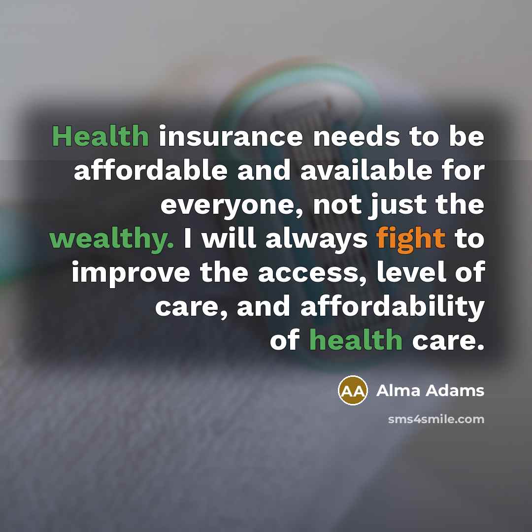 “Health insurance needs to be affordable and available for everyone, not just the wealthy. I will always fight to improve the access, level of care, and affordability of health care.” quote by Alma Adams