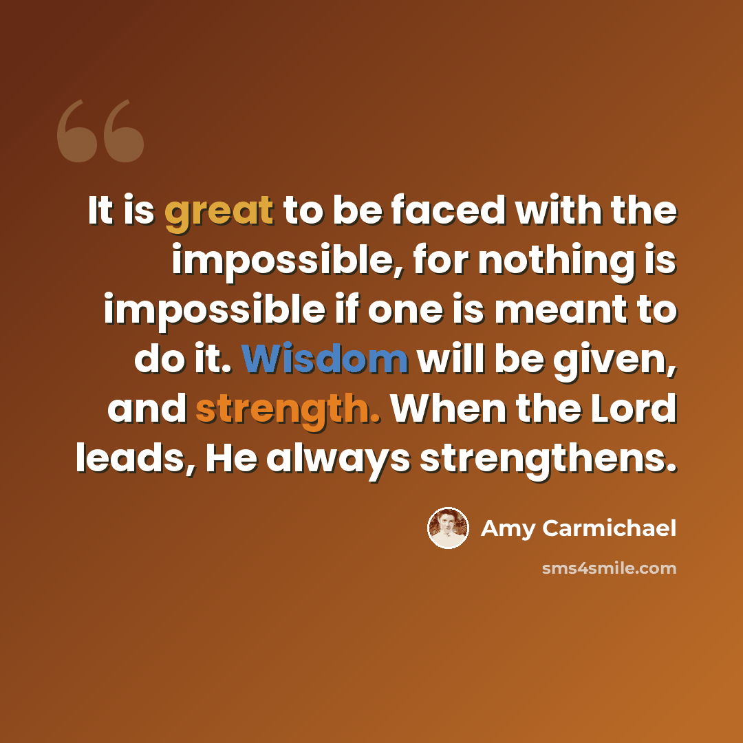 “It is great to be faced with the impossible, for nothing is impossible if one is meant to do it. Wisdom will be given, and strength. When the Lord leads, He always strengthens.” quote by Amy Carmichael