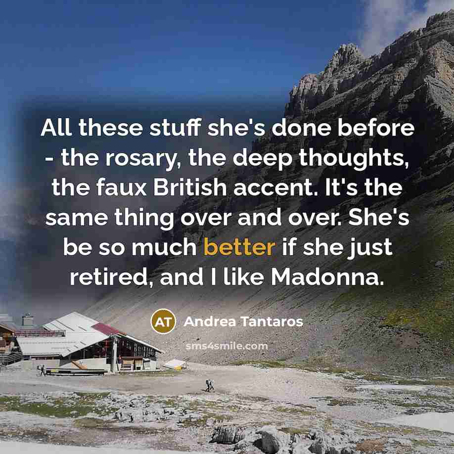 “All these stuff she's done before - the rosary, the deep thoughts, the faux British accent. It's the same thing over and over. She's be so much better if she just retired, and I like Madonna.” quote by Andrea Tantaros