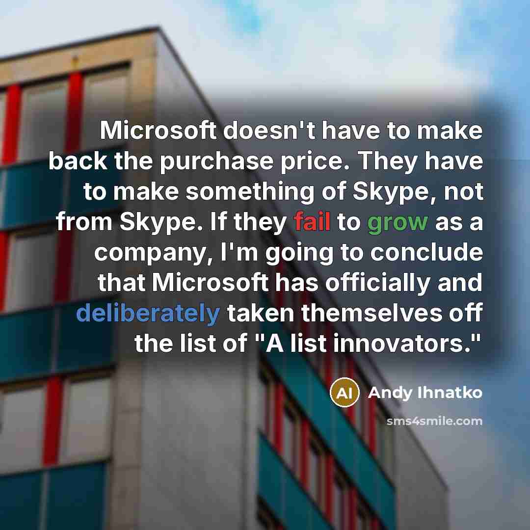“Microsoft doesn't have to make back the purchase price. They have to make something of Skype, not from Skype. If they fail to grow as a company, I'm going to conclude that Microsoft has officially and deliberately taken themselves off the list of "A list innovators."” quote by Andy Ihnatko