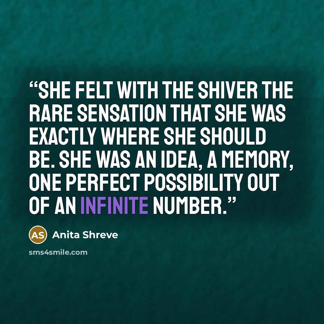“She felt with the shiver the rare sensation that she was exactly where she should be. She was an idea, a memory, one perfect possibility out of an infinite number.” quote by Anita Shreve
