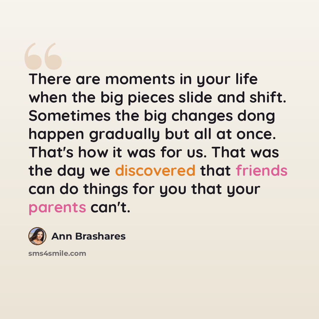 “There are moments in your life when the big pieces slide and shift. Sometimes the big changes dong happen gradually but all at once. That's how it was for us. That was the day we discovered that friends can do things for you that your parents can't.” quote by Ann Brashares