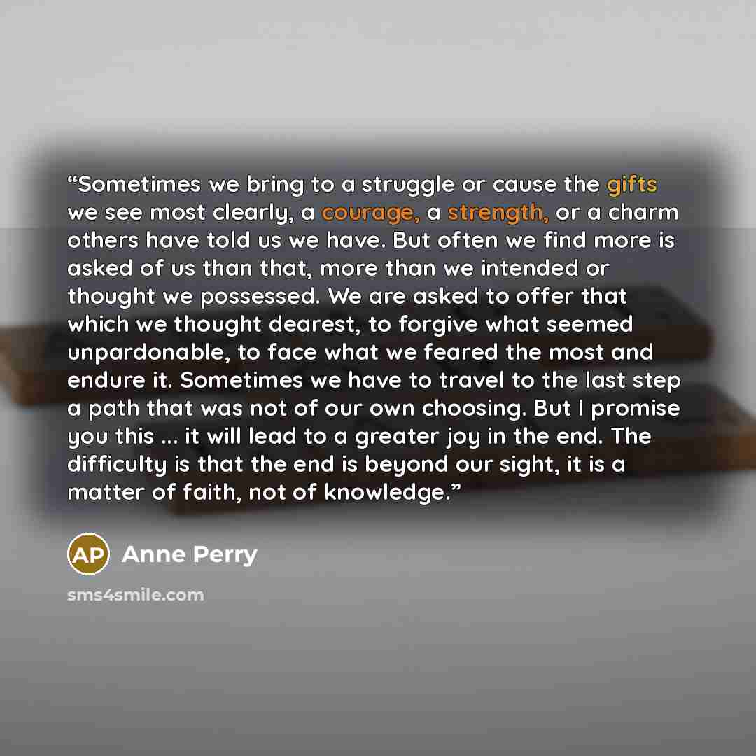 “Sometimes we bring to a struggle or cause the gifts we see most clearly, a courage, a strength, or a charm others have told us we have. But often we find more is asked of us than that, more than we intended or thought we possessed. We are asked to offer that which we thought dearest, to forgive…” quote by Anne Perry
