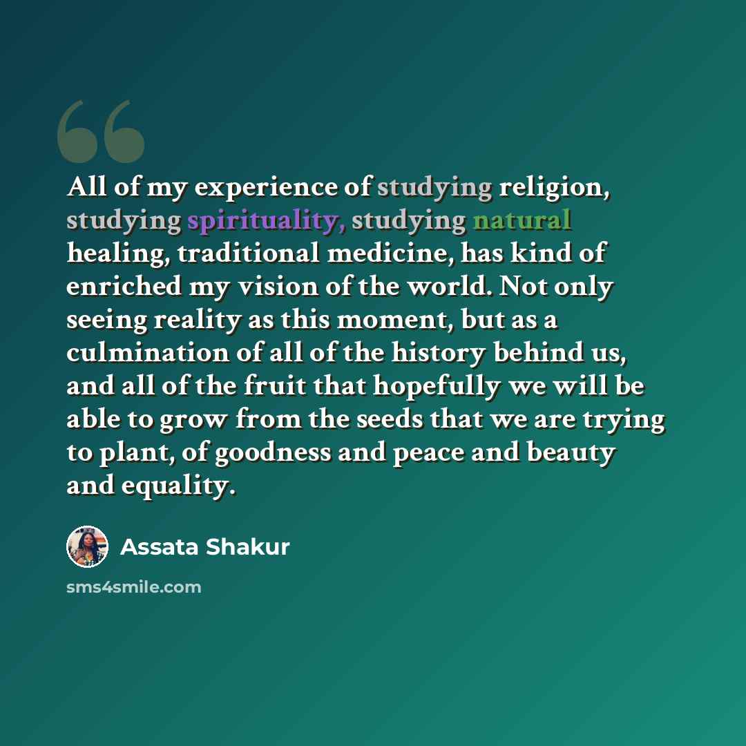 “All of my experience of studying religion, studying spirituality, studying natural healing, traditional medicine, has kind of enriched my vision of the world. Not only seeing reality as this moment, but as a culmination of all of the history behind us, and all of the fruit that hopefully we will…” quote by Assata Shakur