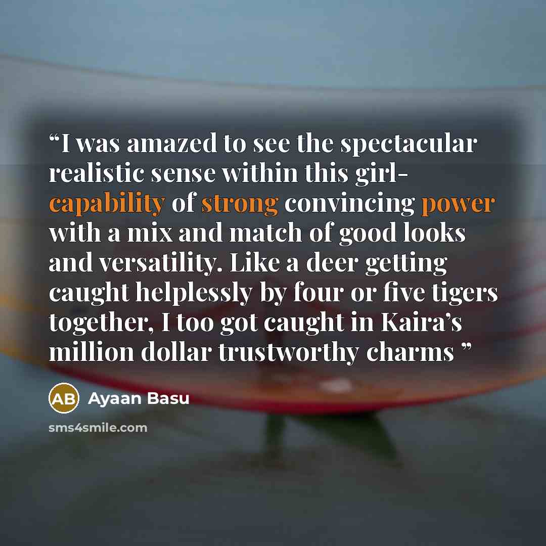 “I was amazed to see the spectacular realistic sense within this girl- capability of strong convincing power with a mix and match of good looks and versatility. Like a deer getting caught helplessly by four or five tigers together, I too got caught in Kaira’s million dollar trustworthy charms” quote by Ayaan Basu