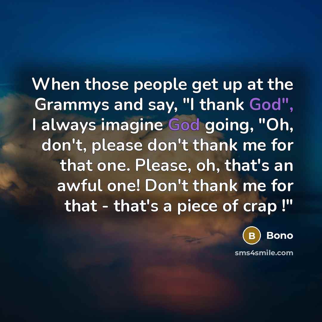 “When those people get up at the Grammys and say, "I thank God", I always imagine God going, "Oh, don't, please don't thank me for that one. Please, oh, that's an awful one! Don't thank me for that - that's a piece of crap !"” quote by Bono