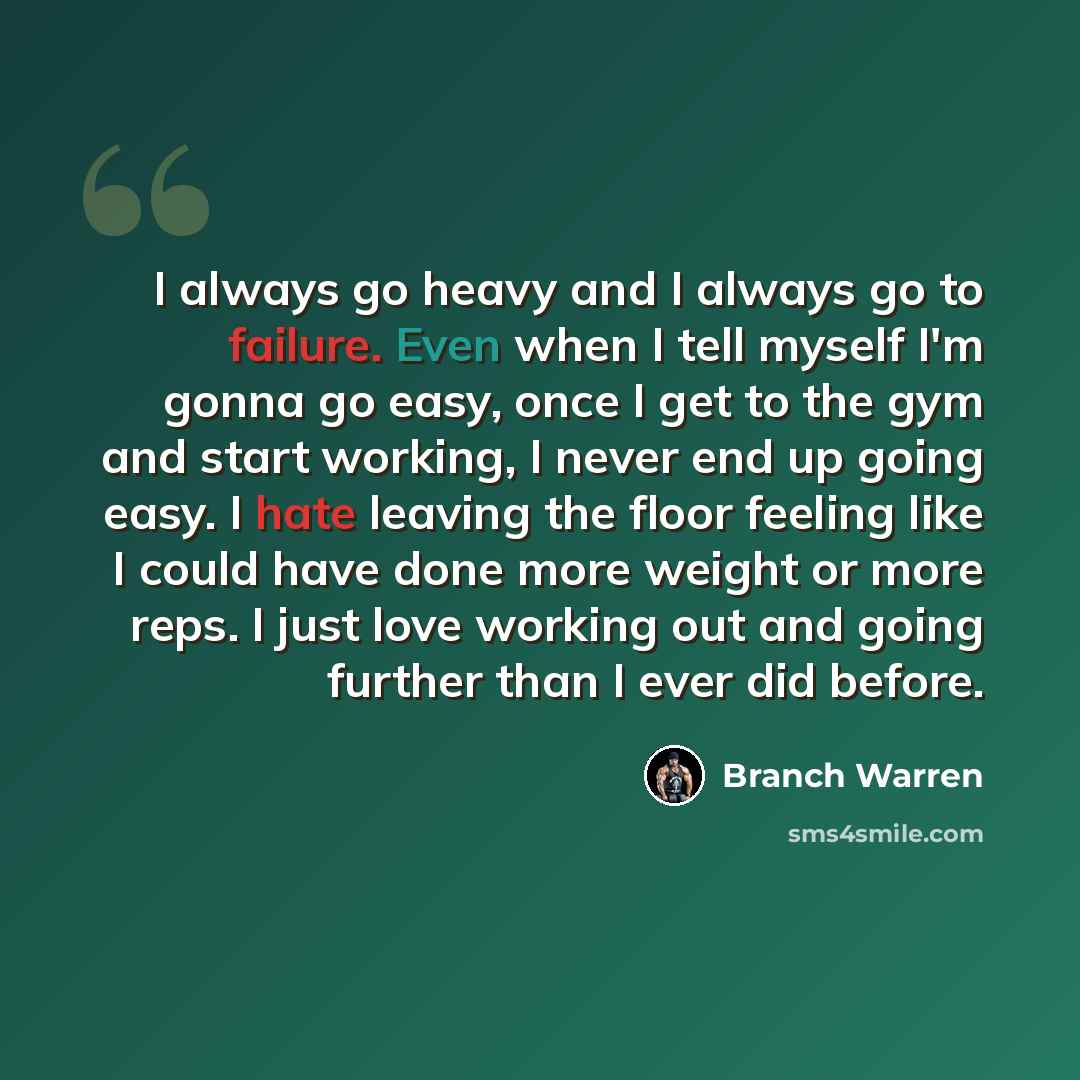 “I always go heavy and I always go to failure. Even when I tell myself I'm gonna go easy, once I get to the gym and start working, I never end up going easy. I hate leaving the floor feeling like I could have done more weight or more reps. I just love working out and going further than I ever did…” quote by Branch Warren