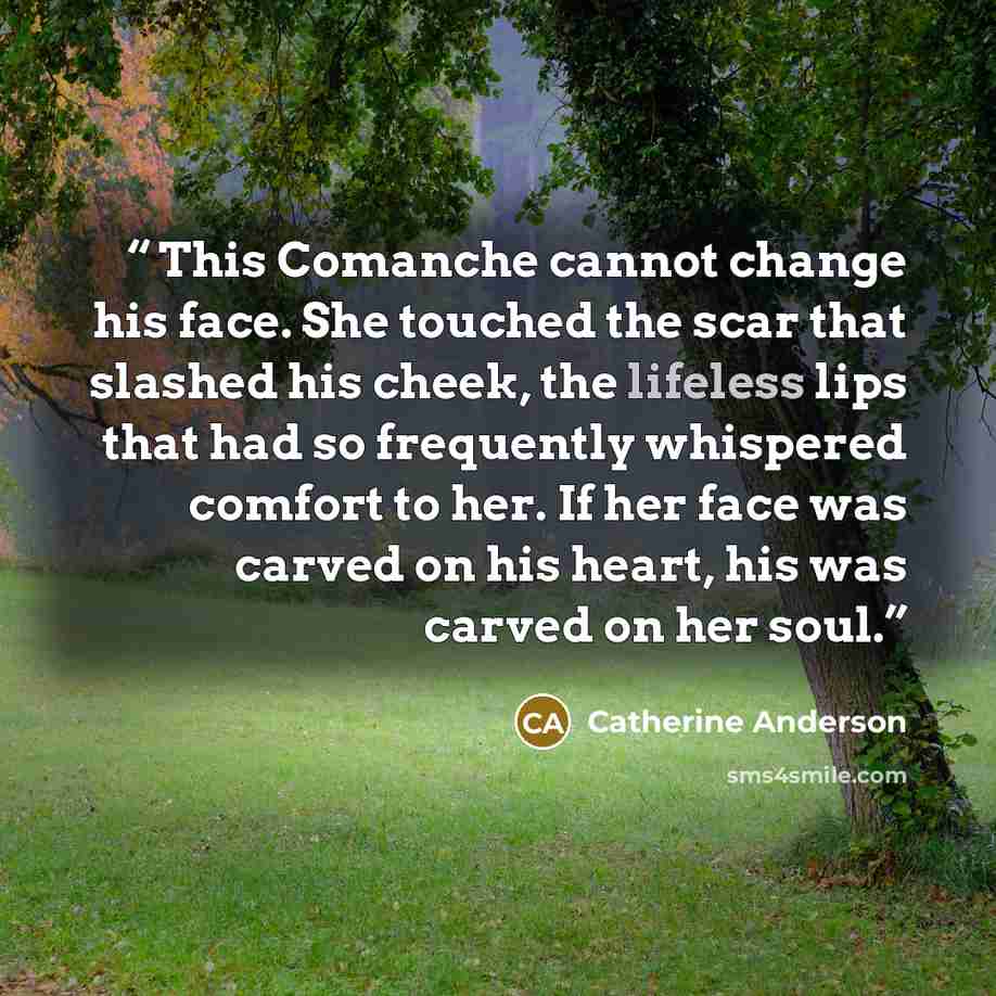 “This Comanche cannot change his face. She touched the scar that slashed his cheek, the lifeless lips that had so frequently whispered comfort to her. If her face was carved on his heart, his was carved on her soul.” quote by Catherine Anderson