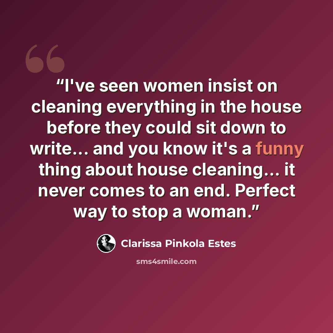 “I've seen women insist on cleaning everything in the house before they could sit down to write... and you know it's a funny thing about house cleaning... it never comes to an end. Perfect way to stop a woman.” quote by Clarissa Pinkola Estés