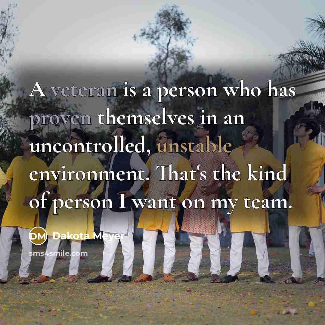 “A veteran is a person who has proven themselves in an uncontrolled, unstable environment. That's the kind of person I want on my team.” quote by Dakota Meyer