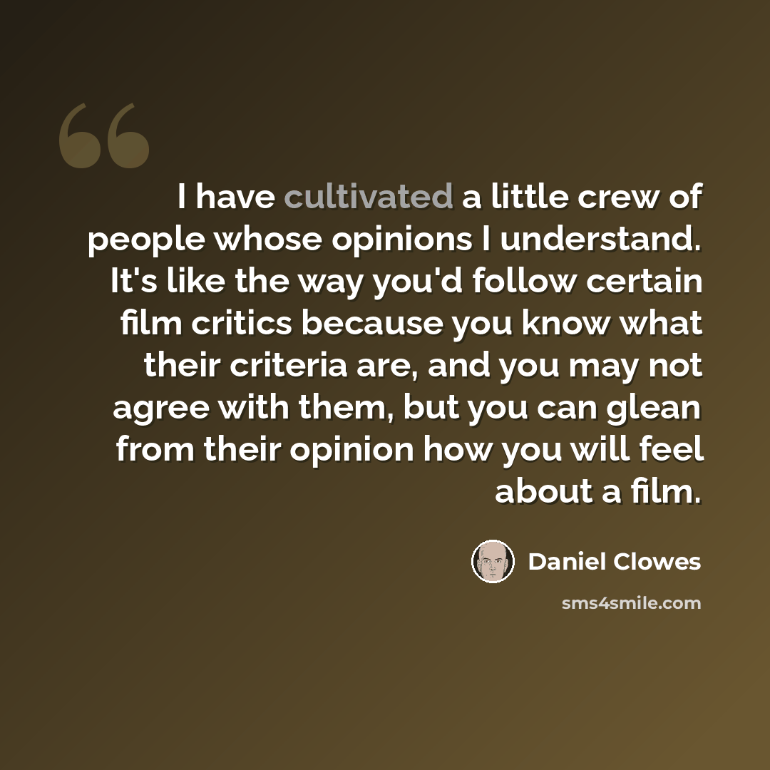 “I have cultivated a little crew of people whose opinions I understand. It's like the way you'd follow certain film critics because you know what their criteria are, and you may not agree with them, but you can glean from their opinion how you will feel about a film.” quote by Daniel Clowes