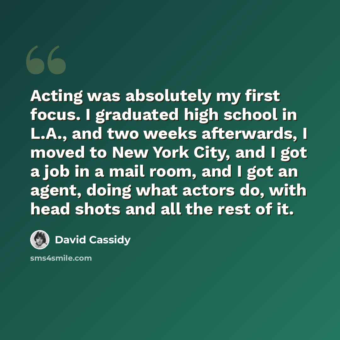 “Acting was absolutely my first focus. I graduated high school in L.A., and two weeks afterwards, I moved to New York City, and I got a job in a mail room, and I got an agent, doing what actors do, with head shots and all the rest of it.” quote by David Cassidy
