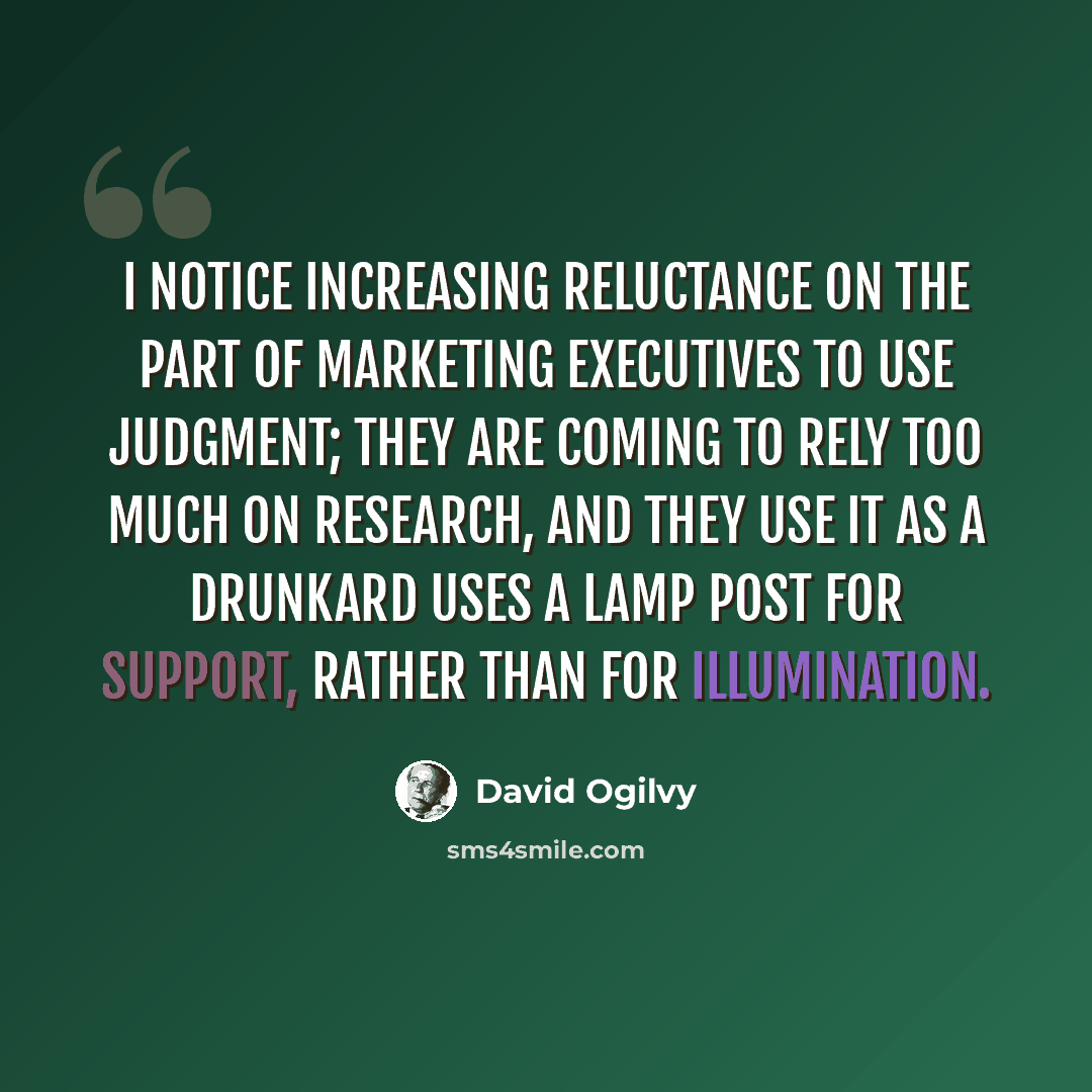 “I notice increasing reluctance on the part of marketing executives to use judgment; they are coming to rely too much on research, and they use it as a drunkard uses a lamp post for support, rather than for illumination.” quote by David Ogilvy