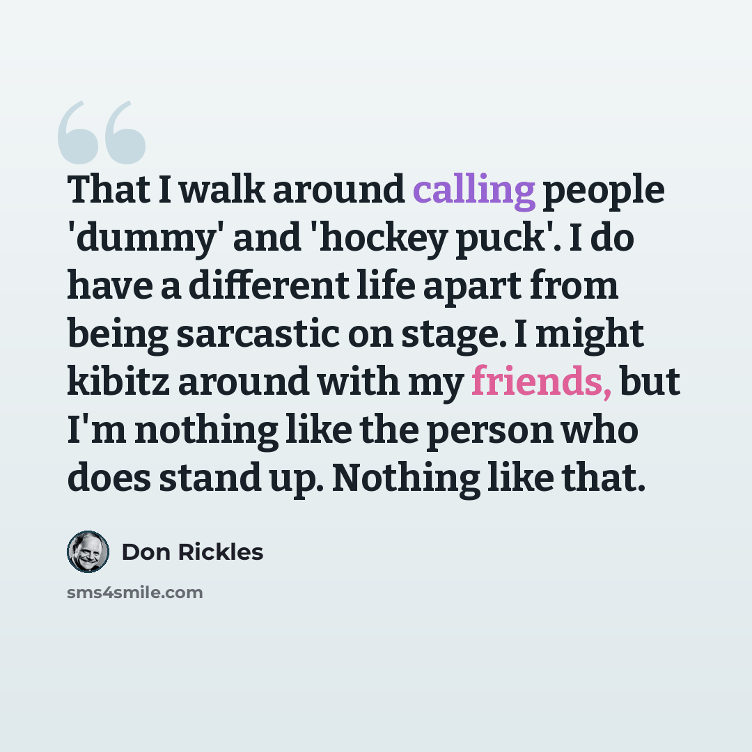“That I walk around calling people 'dummy' and 'hockey puck'. I do have a different life apart from being sarcastic on stage. I might kibitz around with my friends, but I'm nothing like the person who does stand up. Nothing like that.” quote by Don Rickles