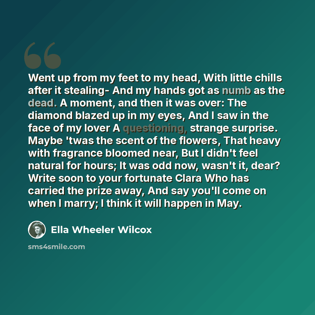 “Went up from my feet to my head, With little chills after it stealing- And my hands got as numb as the dead. A moment, and then it was over: The diamond blazed up in my eyes, And I saw in the face of my lover A questioning, strange surprise. Maybe 'twas the scent of the flowers, That heavy with…” quote by Ella Wheeler Wilcox