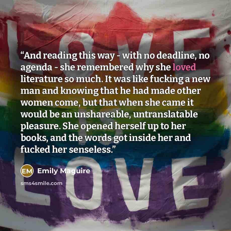 “And reading this way - with no deadline, no agenda - she remembered why she loved literature so much. It was like fucking a new man and knowing that he had made other women come, but that when she came it would be an unshareable, untranslatable pleasure. She opened herself up to her books, and the…” quote by Emily Maguire